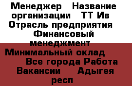 Менеджер › Название организации ­ ТТ-Ив › Отрасль предприятия ­ Финансовый менеджмент › Минимальный оклад ­ 35 000 - Все города Работа » Вакансии   . Адыгея респ.